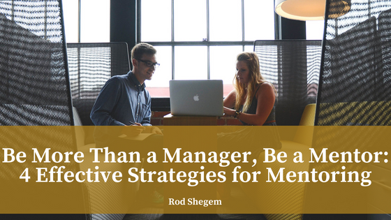 Be More Than a Manager, Be a Mentor- 4 Effective Strategies for Mentoring - Rod Shegem
