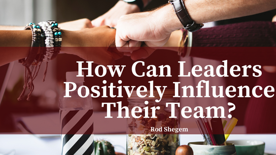 How Can Leaders Positively Influence Their Team- - Rod Shegem